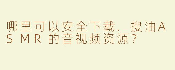 哪里可以安全下载.搜油ASMR的音视频资源？