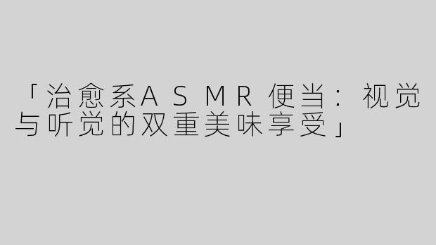 「治愈系ASMR便当：视觉与听觉的双重美味享受」