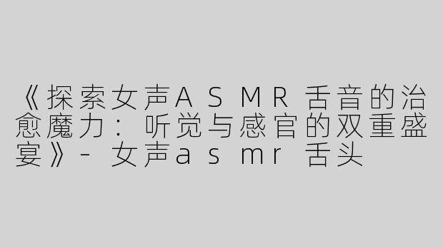 《探索女声ASMR舌音的治愈魔力：听觉与感官的双重盛宴》-女声asmr舌头