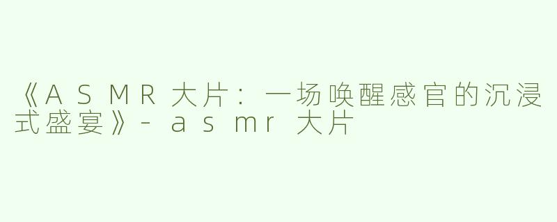 《ASMR大片：一场唤醒感官的沉浸式盛宴》-asmr大片