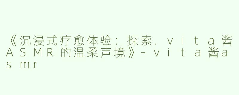《沉浸式疗愈体验：探索.vita酱ASMR的温柔声境》-vita酱asmr
