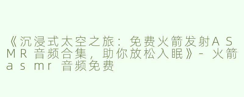 《沉浸式太空之旅：免费火箭发射ASMR音频合集，助你放松入眠》-火箭asmr音频免费