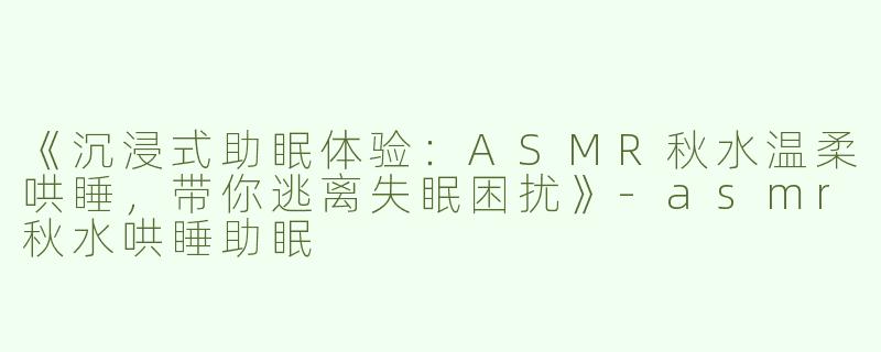 《沉浸式助眠体验：ASMR秋水温柔哄睡，带你逃离失眠困扰》-asmr秋水哄睡助眠