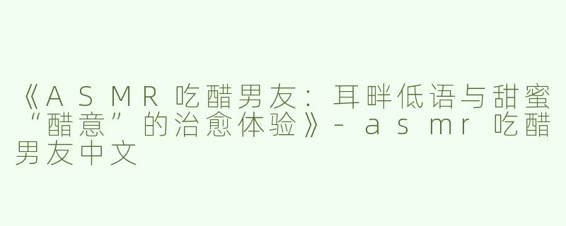 《ASMR吃醋男友：耳畔低语与甜蜜“醋意”的治愈体验》-asmr吃醋男友中文