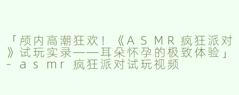 「颅内高潮狂欢！《ASMR疯狂派对》试玩实录——耳朵怀孕的极致体验」-asmr疯狂派对试玩视频