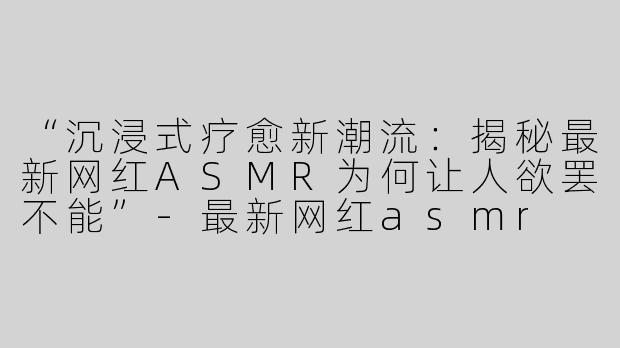 “沉浸式疗愈新潮流：揭秘最新网红ASMR为何让人欲罢不能”-最新网红asmr