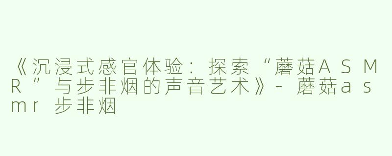 《沉浸式感官体验：探索“蘑菇ASMR”与步非烟的声音艺术》-蘑菇asmr步非烟