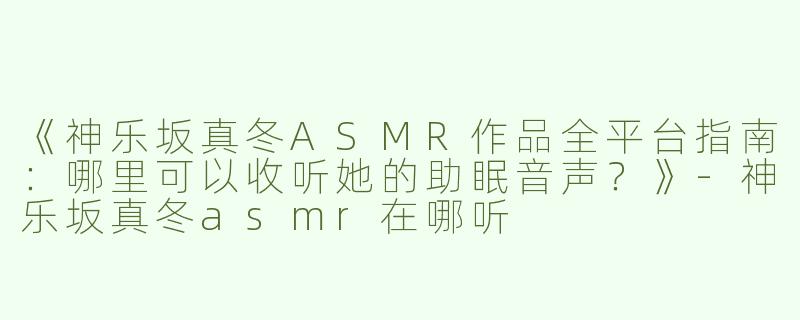 《神乐坂真冬ASMR作品全平台指南：哪里可以收听她的助眠音声？》