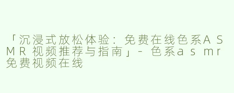 「沉浸式放松体验：免费在线色系ASMR视频推荐与指南」-色系asmr免费视频在线