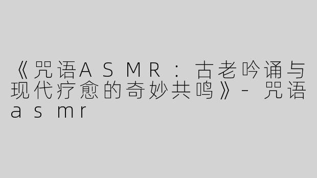 《咒语ASMR：古老吟诵与现代疗愈的奇妙共鸣》-咒语asmr