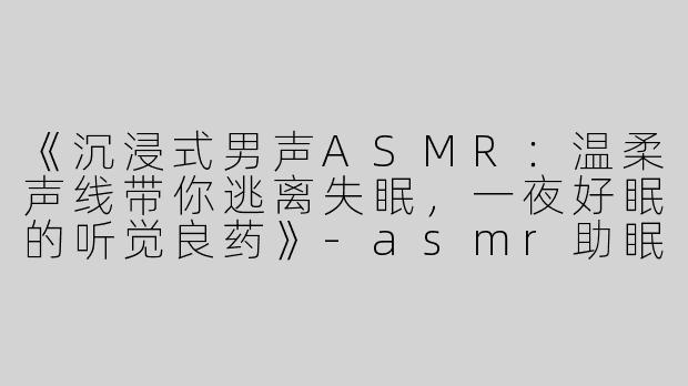 《沉浸式男声ASMR：温柔声线带你逃离失眠，一夜好眠的听觉良药》-asmr助眠视频男音
