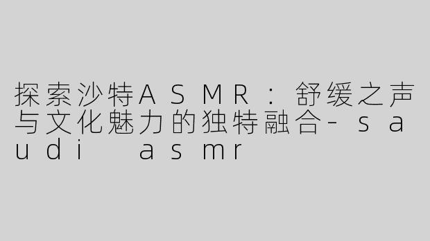 探索沙特ASMR：舒缓之声与文化魅力的独特融合-saudi asmr