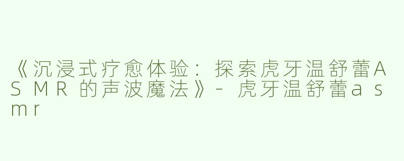 《沉浸式疗愈体验：探索虎牙温舒蕾ASMR的声波魔法》-虎牙温舒蕾asmr