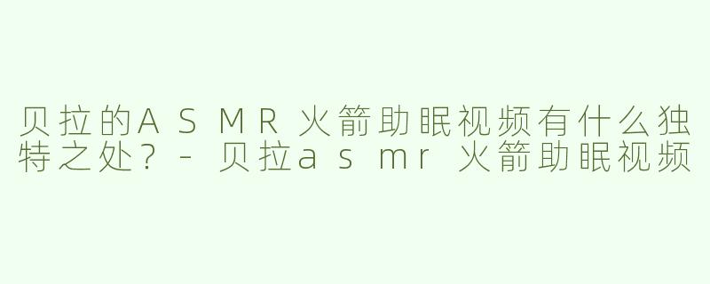 贝拉的ASMR火箭助眠视频有什么独特之处？