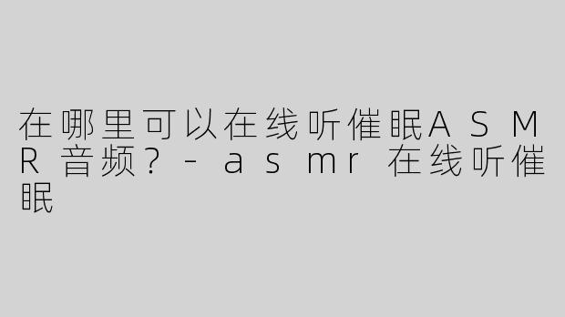 在哪里可以在线听催眠ASMR音频？
