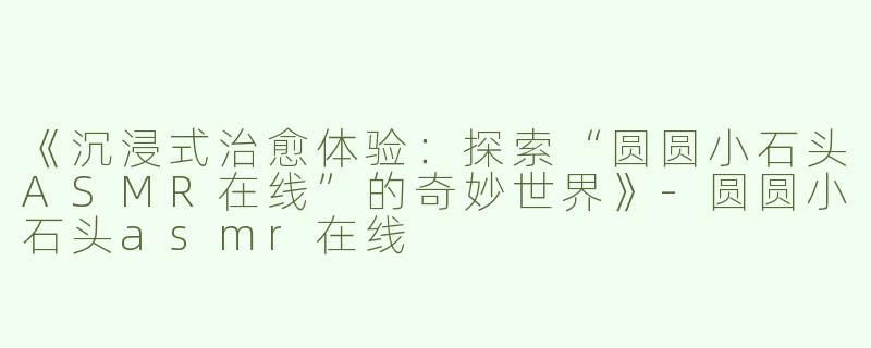 《沉浸式治愈体验：探索“圆圆小石头ASMR在线”的奇妙世界》-圆圆小石头asmr在线