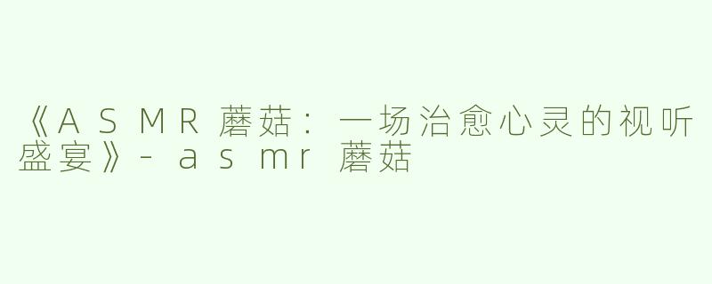 《ASMR蘑菇：一场治愈心灵的视听盛宴》-asmr蘑菇