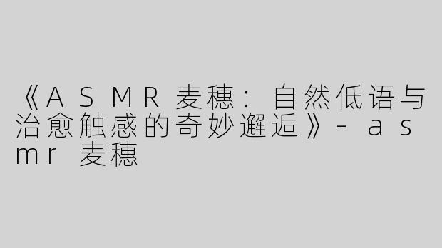 《ASMR麦穗：自然低语与治愈触感的奇妙邂逅》