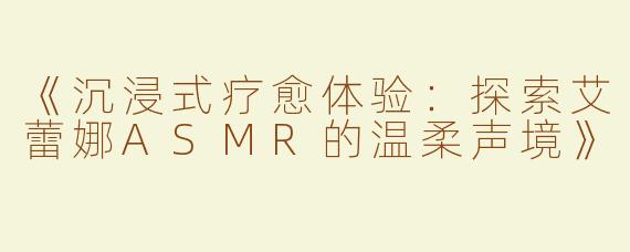 《沉浸式疗愈体验：探索艾蕾娜ASMR的温柔声境》