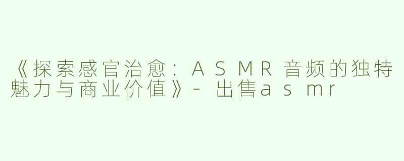 《探索感官治愈：ASMR音频的独特魅力与商业价值》