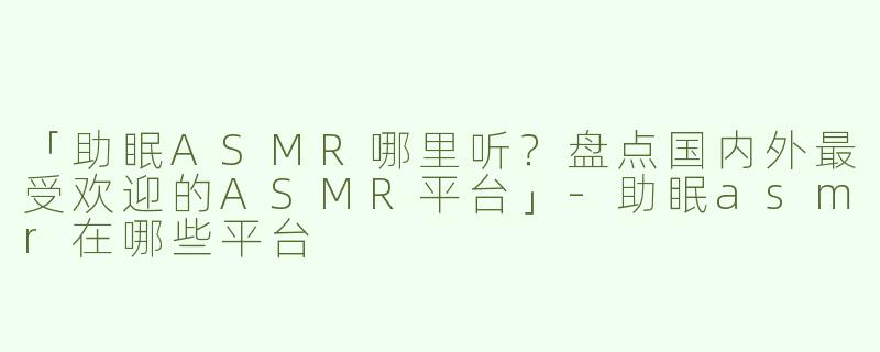 「助眠ASMR哪里听？盘点国内外最受欢迎的ASMR平台」