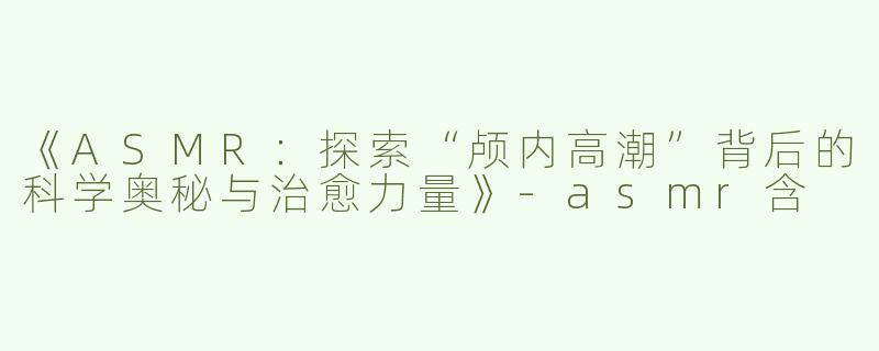 《ASMR：探索“颅内高潮”背后的科学奥秘与治愈力量》-asmr含