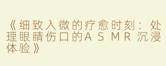 《细致入微的疗愈时刻：处理眼睛伤口的ASMR沉浸体验》