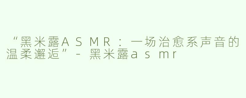 “黑米露ASMR：一场治愈系声音的温柔邂逅”-黑米露asmr