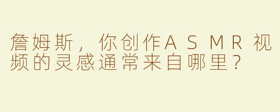 詹姆斯，你创作ASMR视频的灵感通常来自哪里？