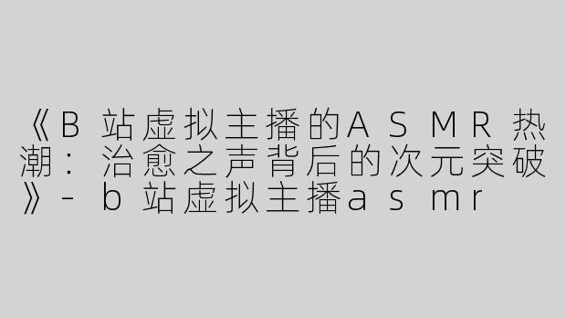 《B站虚拟主播的ASMR热潮：治愈之声背后的次元突破》-b站虚拟主播asmr