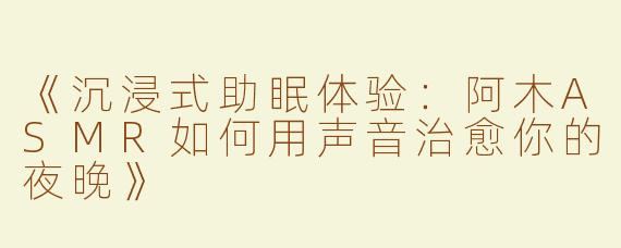 《沉浸式助眠体验：阿木ASMR如何用声音治愈你的夜晚》