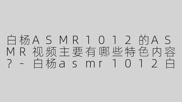白杨ASMR1012的ASMR视频主要有哪些特色内容？