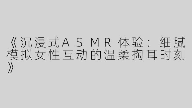 《沉浸式ASMR体验：细腻模拟女性互动的温柔掏耳时刻》