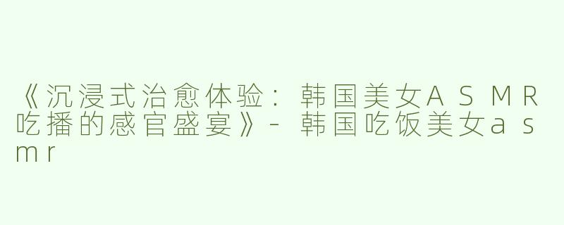 《沉浸式治愈体验：韩国美女ASMR吃播的感官盛宴》-韩国吃饭美女asmr