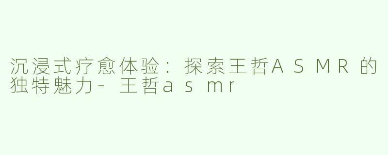 沉浸式疗愈体验：探索王哲ASMR的独特魅力