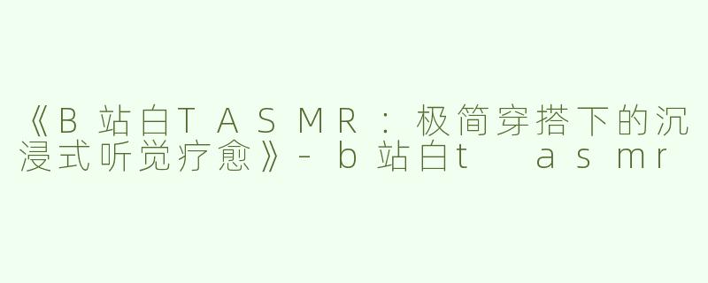 《B站白TASMR：极简穿搭下的沉浸式听觉疗愈》-b站白t asmr