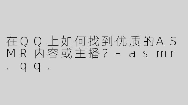 在QQ上如何找到优质的ASMR内容或主播？-asmr.qq.
