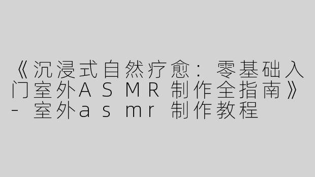 《沉浸式自然疗愈：零基础入门室外ASMR制作全指南》-室外asmr制作教程
