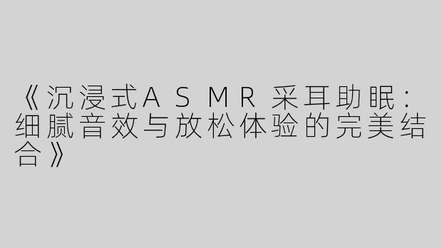 《沉浸式ASMR采耳助眠：细腻音效与放松体验的完美结合》