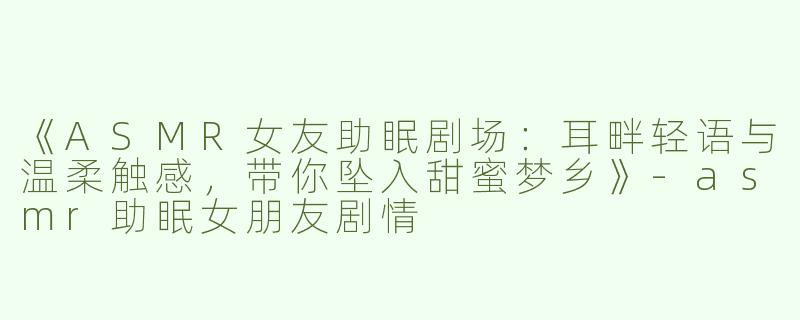 《ASMR女友助眠剧场：耳畔轻语与温柔触感，带你坠入甜蜜梦乡》-asmr助眠女朋友剧情