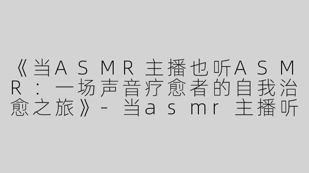 《当ASMR主播也听ASMR：一场声音疗愈者的自我治愈之旅》-当asmr主播听asmr