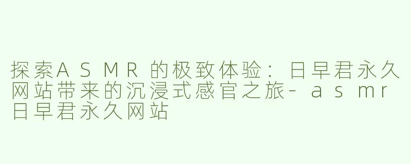 探索ASMR的极致体验：日早君永久网站带来的沉浸式感官之旅
