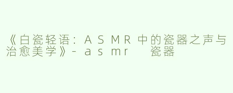 《白瓷轻语：ASMR中的瓷器之声与治愈美学》-asmr 瓷器