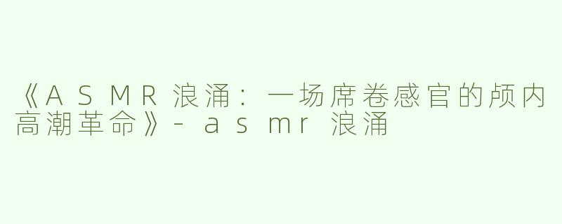 《ASMR浪涌：一场席卷感官的颅内高潮革命》