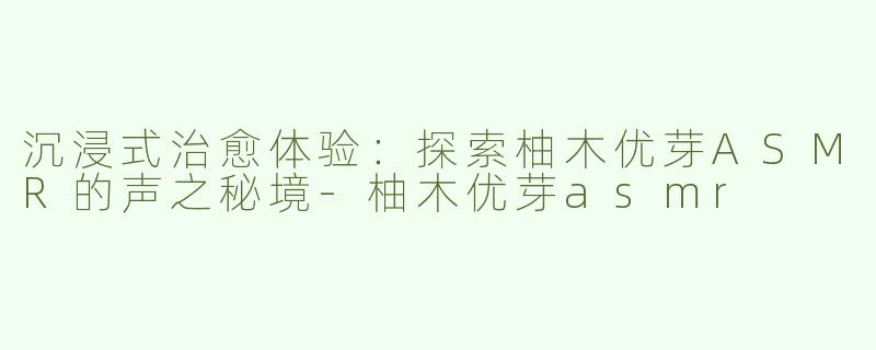 沉浸式治愈体验：探索柚木优芽ASMR的声之秘境-柚木优芽asmr