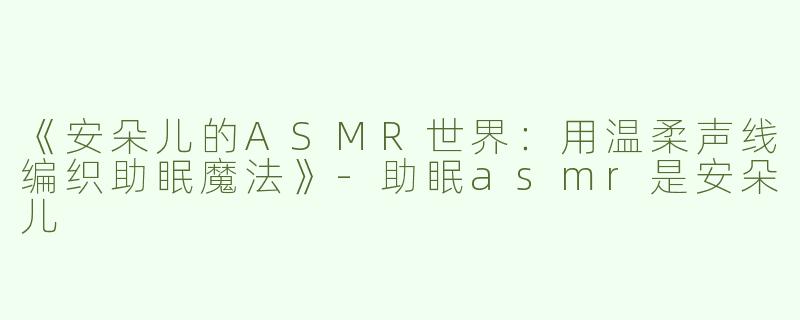 《安朵儿的ASMR世界：用温柔声线编织助眠魔法》-助眠asmr是安朵儿