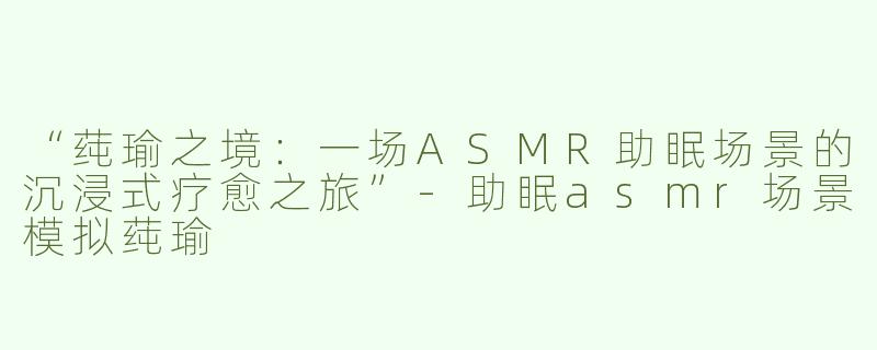 “莼瑜之境：一场ASMR助眠场景的沉浸式疗愈之旅”