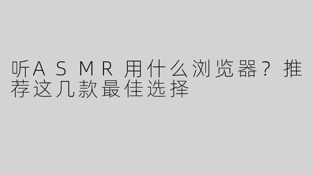 听ASMR用什么浏览器？推荐这几款最佳选择