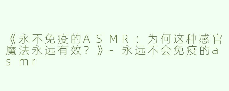 《永不免疫的ASMR：为何这种感官魔法永远有效？》-永远不会免疫的asmr
