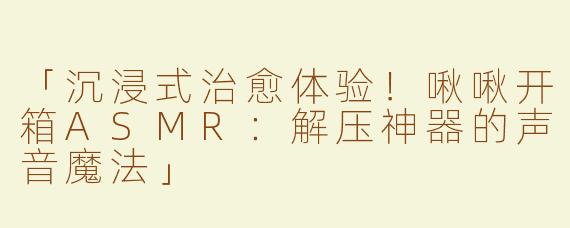 「沉浸式治愈体验！啾啾开箱ASMR：解压神器的声音魔法」